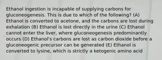 Ethanol ingestion is incapable of supplying carbons for gluconeogenesis. This is due to which of the following? (A) Ethanol is converted to acetone, and the carbons are lost during exhalation (B) Ethanol is lost directly in the urine (C) Ethanol cannot enter the liver, where gluconeogenesis predominantly occurs (D) Ethanol's carbons are lost as carbon dioxide before a gluconeogenic precursor can be generated (E) Ethanol is converted to lysine, which is strictly a ketogenic amino acid