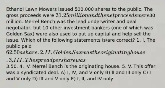 Ethanol Lawn Mowers issued 500,000 shares to the public. The gross proceeds were 31.25 million and the net proceeds were30 million. Merrel Bench was the lead underwriter and deal negotiator, but 10 other investment bankers (one of which was Golden Sax) were also used to put up capital and help sell the issue. Which of the following statements is/are correct? 1. I. The public paid 62.50 a share. 2. II. Golden Sax was the originating house. 3. III. The spread per share was3.50. 4. IV. Merrel Bench is the originating house. 5. V. This offer was a syndicated deal. A) I, IV, and V only B) II and III only C) I and V only D) III and V only E) I, II, and IV only