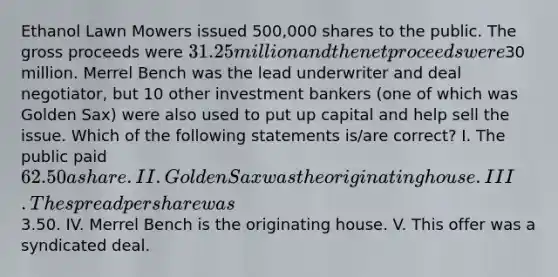 Ethanol Lawn Mowers issued 500,000 shares to the public. The gross proceeds were 31.25 million and the net proceeds were30 million. Merrel Bench was the lead underwriter and deal negotiator, but 10 other investment bankers (one of which was Golden Sax) were also used to put up capital and help sell the issue. Which of the following statements is/are correct? I. The public paid 62.50 a share. II. Golden Sax was the originating house. III. The spread per share was3.50. IV. Merrel Bench is the originating house. V. This offer was a syndicated deal.