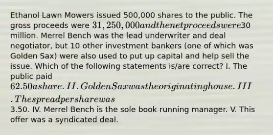 Ethanol Lawn Mowers issued 500,000 shares to the public. The gross proceeds were 31,250,000 and the net proceeds were30 million. Merrel Bench was the lead underwriter and deal negotiator, but 10 other investment bankers (one of which was Golden Sax) were also used to put up capital and help sell the issue. Which of the following statements is/are correct? I. The public paid 62.50 a share. II. Golden Sax was the originating house. III. The spread per share was3.50. IV. Merrel Bench is the sole book running manager. V. This offer was a syndicated deal.