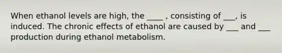 When ethanol levels are high, the ____ , consisting of ___, is induced. The chronic effects of ethanol are caused by ___ and ___ production during ethanol metabolism.