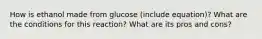 How is ethanol made from glucose (include equation)? What are the conditions for this reaction? What are its pros and cons?