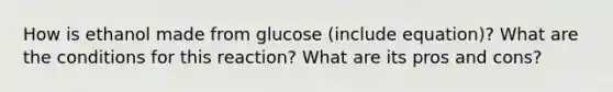 How is ethanol made from glucose (include equation)? What are the conditions for this reaction? What are its pros and cons?