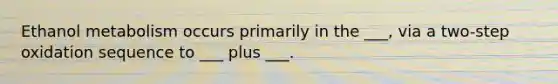 Ethanol metabolism occurs primarily in the ___, via a two-step oxidation sequence to ___ plus ___.