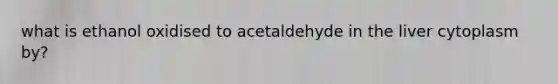 what is ethanol oxidised to acetaldehyde in the liver cytoplasm by?