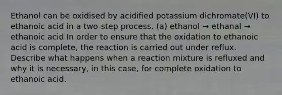 Ethanol can be oxidised by acidified potassium dichromate(VI) to ethanoic acid in a two-step process. (a) ethanol → ethanal → ethanoic acid In order to ensure that the oxidation to ethanoic acid is complete, the reaction is carried out under reflux. Describe what happens when a reaction mixture is refluxed and why it is necessary, in this case, for complete oxidation to ethanoic acid.