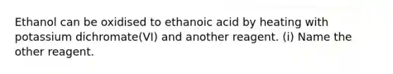 Ethanol can be oxidised to ethanoic acid by heating with potassium dichromate(VI) and another reagent. (i) Name the other reagent.