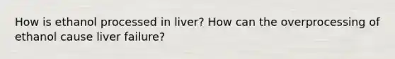 How is ethanol processed in liver? How can the overprocessing of ethanol cause liver failure?