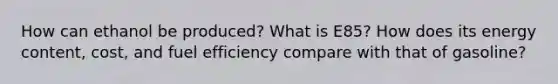 How can ethanol be produced? What is E85? How does its energy content, cost, and fuel efficiency compare with that of gasoline?