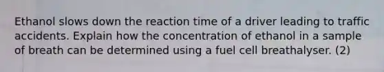 Ethanol slows down the reaction time of a driver leading to traffic accidents. Explain how the concentration of ethanol in a sample of breath can be determined using a fuel cell breathalyser. (2)