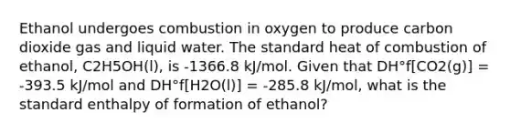 Ethanol undergoes combustion in oxygen to produce carbon dioxide gas and liquid water. The standard heat of combustion of ethanol, C2H5OH(l), is -1366.8 kJ/mol. Given that DH°f[CO2(g)] = -393.5 kJ/mol and DH°f[H2O(l)] = -285.8 kJ/mol, what is the standard enthalpy of formation of ethanol?