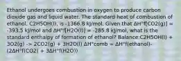 Ethanol undergoes combustion in oxygen to produce carbon dioxide gas and liquid water. The standard heat of combustion of ethanol, C2H5OH(l), is -1366.8 kJ/mol. Given that ΔH°f[CO2(g)] = -393.5 kJ/mol and ΔH°f[H2O(l)] = -285.8 kJ/mol, what is the standard enthalpy of formation of ethanol? Balance:C2H5OH(l) + 3O2(g) -> 2CO2(g) + 3H2O(l) ΔH°comb = ΔH°f(ethanol)- (2ΔH°f(CO2) + 3ΔH°f(H2O))