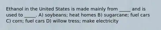 Ethanol in the United States is made mainly from _____ and is used to _____. A) soybeans; heat homes B) sugarcane; fuel cars C) corn; fuel cars D) willow tress; make electricity