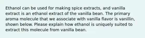 Ethanol can be used for making spice extracts, and vanilla extract is an ethanol extract of the vanilla bean. The primary aroma molecule that we associate with vanilla flavor is vanillin, shown below. Please explain how ethanol is uniquely suited to extract this molecule from vanilla bean.