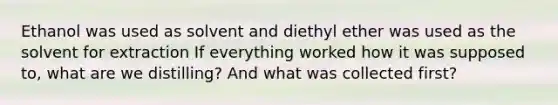 Ethanol was used as solvent and diethyl ether was used as the solvent for extraction If everything worked how it was supposed to, what are we distilling? And what was collected first?