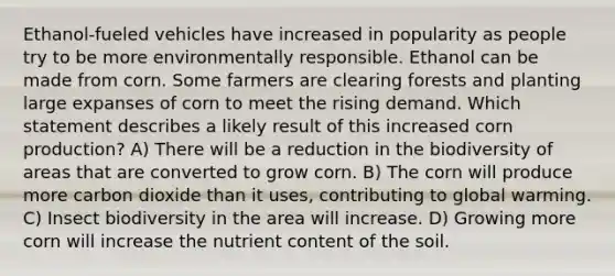 Ethanol-fueled vehicles have increased in popularity as people try to be more environmentally responsible. Ethanol can be made from corn. Some farmers are clearing forests and planting large expanses of corn to meet the rising demand. Which statement describes a likely result of this increased corn production? A) There will be a reduction in the biodiversity of areas that are converted to grow corn. B) The corn will produce more carbon dioxide than it uses, contributing to global warming. C) Insect biodiversity in the area will increase. D) Growing more corn will increase the nutrient content of the soil.