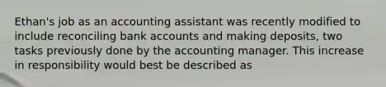 Ethan's job as an accounting assistant was recently modified to include reconciling bank accounts and making deposits, two tasks previously done by the accounting manager. This increase in responsibility would best be described as