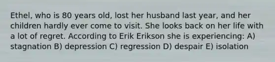 Ethel, who is 80 years old, lost her husband last year, and her children hardly ever come to visit. She looks back on her life with a lot of regret. According to Erik Erikson she is experiencing: A) stagnation B) depression C) regression D) despair E) isolation