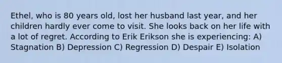 Ethel, who is 80 years old, lost her husband last year, and her children hardly ever come to visit. She looks back on her life with a lot of regret. According to Erik Erikson she is experiencing: A) Stagnation B) Depression C) Regression D) Despair E) Isolation