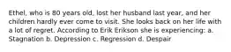 Ethel, who is 80 years old, lost her husband last year, and her children hardly ever come to visit. She looks back on her life with a lot of regret. According to Erik Erikson she is experiencing: a. Stagnation b. Depression c. Regression d. Despair