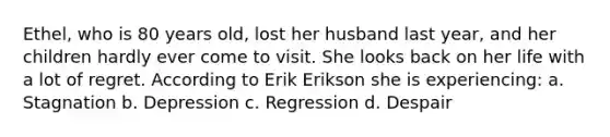 Ethel, who is 80 years old, lost her husband last year, and her children hardly ever come to visit. She looks back on her life with a lot of regret. According to Erik Erikson she is experiencing: a. Stagnation b. Depression c. Regression d. Despair