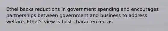 Ethel backs reductions in government spending and encourages partnerships between government and business to address welfare. Ethel's view is best characterized as