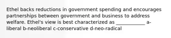 Ethel backs reductions in government spending and encourages partnerships between government and business to address welfare. Ethel's view is best characterized as ____________ a-liberal b-neoliberal c-conservative d-neo-radical