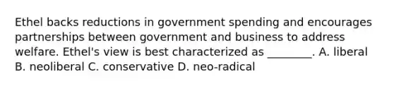 Ethel backs reductions in government spending and encourages partnerships between government and business to address welfare. Ethel's view is best characterized as ________. A. liberal B. neoliberal C. conservative D. neo-radical