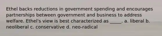 Ethel backs reductions in government spending and encourages partnerships between government and business to address welfare. Ethel's view is best characterized as _____. a. liberal b. neoliberal c. conservative d. neo-radical