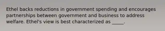 Ethel backs reductions in government spending and encourages partnerships between government and business to address welfare. Ethel's view is best characterized as _____.