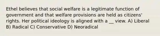 Ethel believes that <a href='https://www.questionai.com/knowledge/kL1ajeUGVg-social-welfare' class='anchor-knowledge'>social welfare</a> is a legitimate function of government and that welfare provisions are held as citizens' rights. Her <a href='https://www.questionai.com/knowledge/kFKhV6szLO-political-ideology' class='anchor-knowledge'>political ideology</a> is aligned with a __ view. A) Liberal B) Radical C) Conservative D) Neoradical