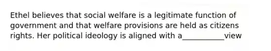 Ethel believes that social welfare is a legitimate function of government and that welfare provisions are held as citizens rights. Her political ideology is aligned with a___________view