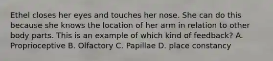 Ethel closes her eyes and touches her nose. She can do this because she knows the location of her arm in relation to other body parts. This is an example of which kind of feedback? A. Proprioceptive B. Olfactory C. Papillae D. place constancy