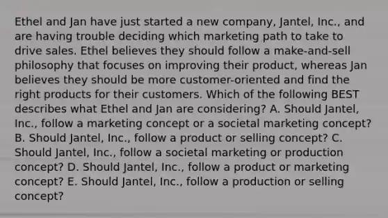 Ethel and Jan have just started a new​ company, Jantel,​ Inc., and are having trouble deciding which marketing path to take to drive sales. Ethel believes they should follow a​ make-and-sell philosophy that focuses on improving their​ product, whereas Jan believes they should be more​ customer-oriented and find the right products for their customers. Which of the following BEST describes what Ethel and Jan are​ considering? A. Should​ Jantel, Inc., follow a marketing concept or a societal marketing​ concept? B. Should​ Jantel, Inc., follow a product or selling​ concept? C. Should​ Jantel, Inc., follow a societal marketing or production​ concept? D. Should​ Jantel, Inc., follow a product or marketing​ concept? E. Should​ Jantel, Inc., follow a production or selling​ concept?