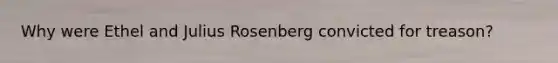 Why were Ethel and Julius Rosenberg convicted for treason?
