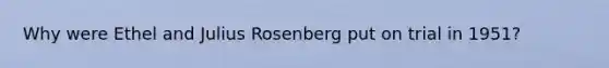 Why were Ethel and Julius Rosenberg put on trial in 1951?