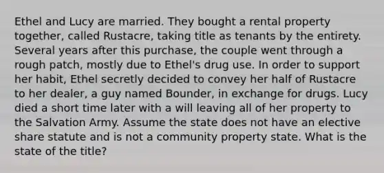 Ethel and Lucy are married. They bought a rental property together, called Rustacre, taking title as tenants by the entirety. Several years after this purchase, the couple went through a rough patch, mostly due to Ethel's drug use. In order to support her habit, Ethel secretly decided to convey her half of Rustacre to her dealer, a guy named Bounder, in exchange for drugs. Lucy died a short time later with a will leaving all of her property to the Salvation Army. Assume the state does not have an elective share statute and is not a community property state. What is the state of the title?