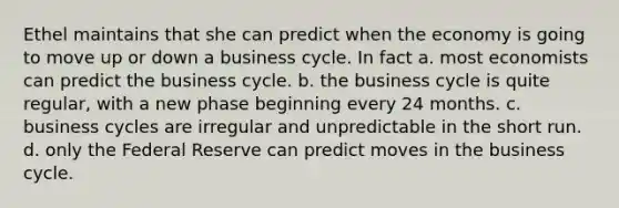 Ethel maintains that she can predict when the economy is going to move up or down a business cycle. In fact a. most economists can predict the business cycle. b. the business cycle is quite regular, with a new phase beginning every 24 months. c. business cycles are irregular and unpredictable in the short run. d. only the Federal Reserve can predict moves in the business cycle.