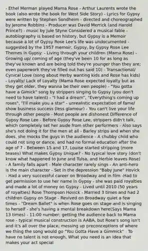 - Ethel Merman played Mama Rose - Arthur Laurents wrote the book (also wrote the book for West Side Story) - Lyrics for Gypsy were written by Stephen Sondheim - directed and choreographed by Jerome Robbins - Producer was David Merrick (and Harold Prince?) - music by Jule Styne Considered a musical fable - autobiography is based on history, but Gypsy is a Memoir because a lot of Gypsy Rose Lee's life was undocumented - suggested by the 1957 memoir, Gypsy, by Gypsy Rose Lee Themes in Gypsy: - Living through your children (Mama Rose) - Growing up/ coming of age (they've been 10 for as long as they've known and are being told they're younger than they are; even paperwork they've filled out has said 10) - Transactional/ Cynical Love (song about Herby wanting kids and Rose has kids) - Loyalty/ Lack of Loyalty (Mama Rose expected loyalty but as they get older, they wanna be their own people) - "You gotta have a Gimick" song by strippers singing to Gypsy (you don't need to have talent) - "I had a dream", "Everything's coming up roses", "I'll make you a star" - unrealistic expectation of fame/ show business success (less glamour) - You can't live your life through other people - Most people are dishonest Difference of Gypsy Rose Lee - Before Gypsy Rose Lee, strippers didn't talk, which completely set her aside from other performers - Also says she's not doing it for the men at all - Barley strips and when she does, she mocks the guys in the audience - A chubby child who could not sing or dance, and had no formal education after the age of 7 - Between 15 and 17, Louise started stripping (more teases) What makes Gypsy Unique? - No typical love story (don't know what happened to June and Tulsa, and Herbie leaves Rose) - A family falls apart - Male character rarely sings - An anti-hero is the main character - Set in the depression "Baby June" Hovick - Had a very successful career on Broadway and in film -Had to get permission to use her name in Gypsy - she was paid royalties and made a lot of money on Gypsy - Lived until 2010 (50 years of royalties) Rose Thompson Hovick - Married 3 times and had 2 children Gypsy on Stage - Revived on Broadway quiet a few times - "Dream Ballet" is when Rose goes on stage and is singing to herself - she's having a mental breakdown here(Says Mama 13 times) - 11:00 number; getting the audience back to Mama rose - typical musical construction is AABA, but Rose's song isn't and it's all over the place; messing up preconceptions of where we thing the song would go "You Gotta Have a Gimmick" : To have no talent is not enough, What you need is an idea that makes your act special