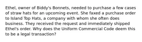 Ethel, owner of Biddy's Bonnets, needed to purchase a few cases of straw hats for an upcoming event. She faxed a purchase order to Island Top Hats, a company with whom she often does business. They received the request and immediately shipped Ethel's order. Why does the Uniform Commercial Code deem this to be a legal transaction?