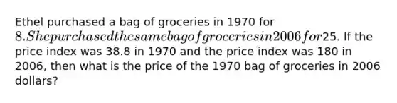 Ethel purchased a bag of groceries in 1970 for 8. She purchased the same bag of groceries in 2006 for25. If the price index was 38.8 in 1970 and the price index was 180 in 2006, then what is the price of the 1970 bag of groceries in 2006 dollars?