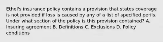 Ethel's insurance policy contains a provision that states coverage is not provided if loss is caused by any of a list of specified perils. Under what section of the policy is this provision contained? A. Insuring agreement B. Definitions C. Exclusions D. Policy conditions