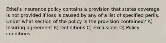 Ethel's insurance policy contains a provision that states coverage is not provided if loss is caused by any of a list of specified perils. Under what section of the policy is the provision contained? A) Insuring agreement B) Definitions C) Exclusions D) Policy conditions