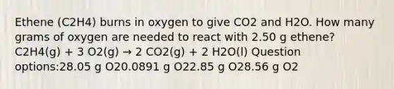 Ethene (C2H4) burns in oxygen to give CO2 and H2O. How many grams of oxygen are needed to react with 2.50 g ethene? C2H4(g) + 3 O2(g) → 2 CO2(g) + 2 H2O(l) Question options:28.05 g O20.0891 g O22.85 g O28.56 g O2