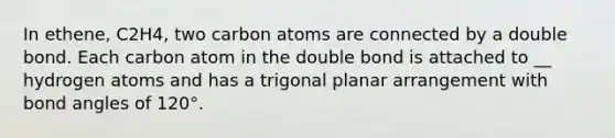 In ethene, C2H4, two carbon atoms are connected by a double bond. Each carbon atom in the double bond is attached to __ hydrogen atoms and has a trigonal planar arrangement with bond angles of 120°.