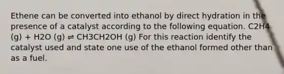 Ethene can be converted into ethanol by direct hydration in the presence of a catalyst according to the following equation. C2H4 (g) + H2O (g) ⇌ CH3CH2OH (g) For this reaction identify the catalyst used and state one use of the ethanol formed other than as a fuel.