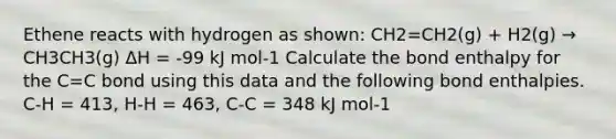 Ethene reacts with hydrogen as shown: CH2=CH2(g) + H2(g) → CH3CH3(g) ΔH = -99 kJ mol-1 Calculate the bond enthalpy for the C=C bond using this data and the following bond enthalpies. C-H = 413, H-H = 463, C-C = 348 kJ mol-1