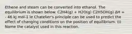 Ethene and steam can be converted into ethanol. The equilibrium is shown below. C2H4(g) + H2O(g) C2H5OH(g) ∆H = - 46 kJ mol-1 le Chatelier's principle can be used to predict the effect of changing conditions on the position of equilibrium. (i) Name the catalyst used in this reaction.