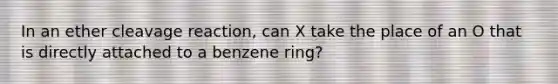 In an ether cleavage reaction, can X take the place of an O that is directly attached to a benzene ring?