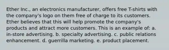 Ether Inc., an electronics manufacturer, offers free T-shirts with the company's logo on them free of charge to its customers. Ether believes that this will help promote the company's products and attract more customers. This is an example of: a. in-store advertising. b. specialty advertising. c. public relations enhancement. d. guerrilla marketing. e. product placement.